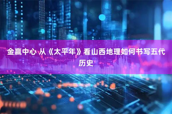 金赢中心 从《太平年》看山西地理如何书写五代历史