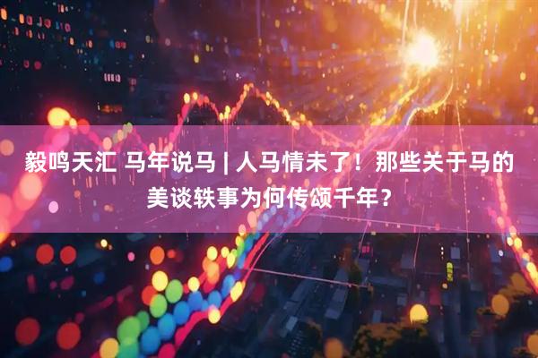 毅鸣天汇 马年说马 | 人马情未了！那些关于马的美谈轶事为何传颂千年？