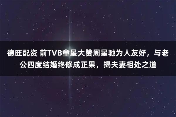 德旺配资 前TVB童星大赞周星驰为人友好，与老公四度结婚终修成正果，揭夫妻相处之道