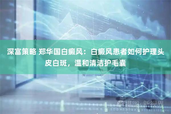 深富策略 郑华国白癜风：白癜风患者如何护理头皮白斑，温和清洁护毛囊
