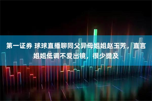 第一证券 球球直播聊同父异母姐姐赵玉芳，直言姐姐低调不爱出镜，很少提及
