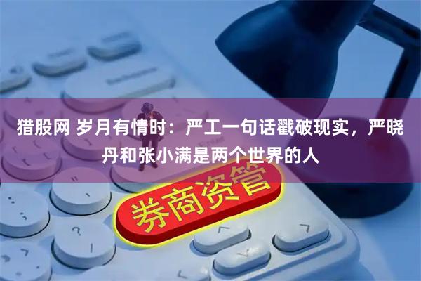 猎股网 岁月有情时：严工一句话戳破现实，严晓丹和张小满是两个世界的人