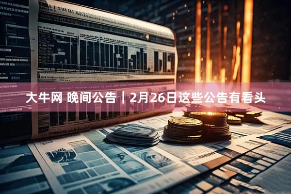 大牛网 晚间公告｜2月26日这些公告有看头