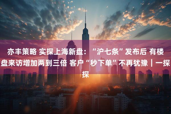 亦丰策略 实探上海新盘：“沪七条”发布后 有楼盘来访增加两到三倍 客户“秒下单”不再犹豫︱一探