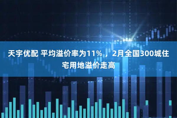 天宇优配 平均溢价率为11% ，2月全国300城住宅用地溢价走高