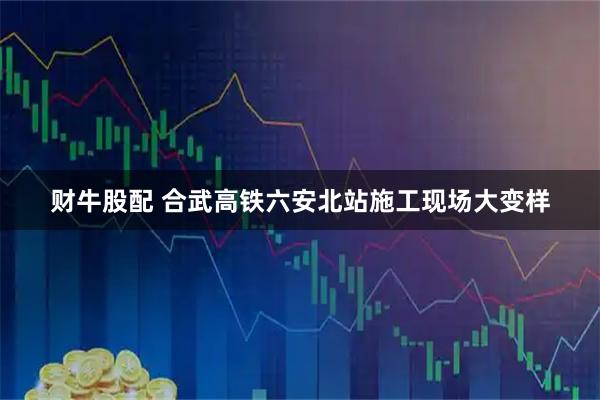 财牛股配 合武高铁六安北站施工现场大变样