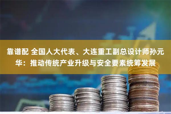 靠谱配 全国人大代表、大连重工副总设计师孙元华：推动传统产业升级与安全要素统筹发展