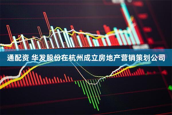 通配资 华发股份在杭州成立房地产营销策划公司