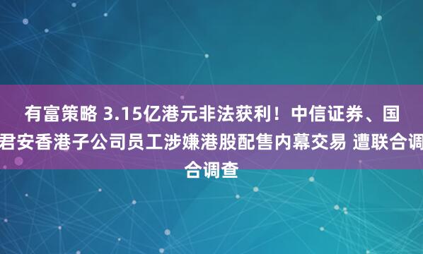有富策略 3.15亿港元非法获利！中信证券、国泰君安香港子公司员工涉嫌港股配售内幕交易 遭联合调查