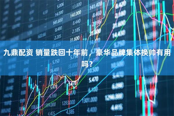 九鼎配资 销量跌回十年前，豪华品牌集体换帅有用吗？