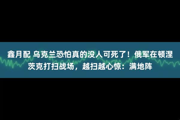 鑫月配 乌克兰恐怕真的没人可死了！俄军在顿涅茨克打扫战场，越扫越心惊：满地阵