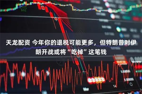 天龙配资 今年你的退税可能更多，但特朗普对伊朗开战或将“吃掉”这笔钱