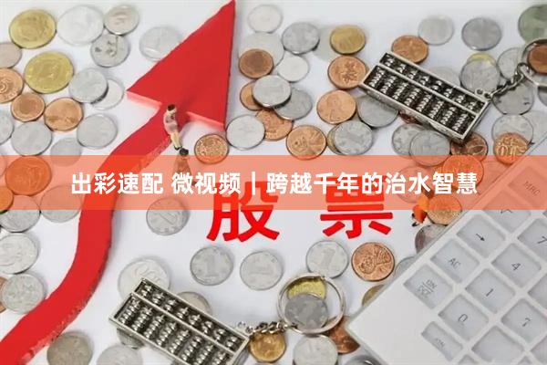 出彩速配 微视频｜跨越千年的治水智慧