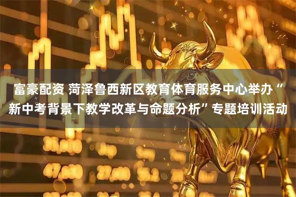 富豪配资 菏泽鲁西新区教育体育服务中心举办“新中考背景下教学改革与命题分析”专题培训活动
