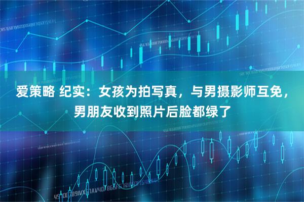 爱策略 纪实：女孩为拍写真，与男摄影师互免，男朋友收到照片后脸都绿了