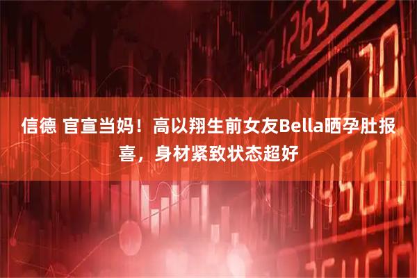 信德 官宣当妈！高以翔生前女友Bella晒孕肚报喜，身材紧致状态超好