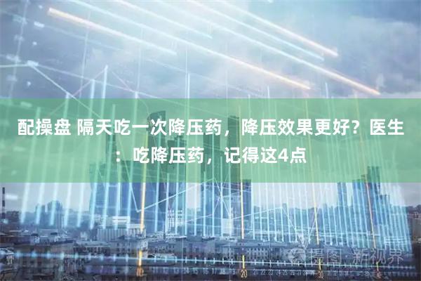 配操盘 隔天吃一次降压药，降压效果更好？医生：吃降压药，记得这4点