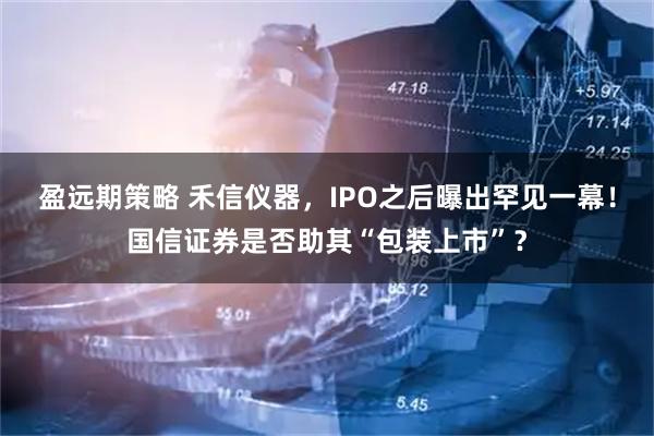 盈远期策略 禾信仪器，IPO之后曝出罕见一幕！国信证券是否助其“包装上市”？