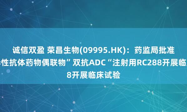 诚信双盈 荣昌生物(09995.HK)：药监局批准双特异性抗体药物偶联物”双抗ADC“注射用RC288开展临床试验