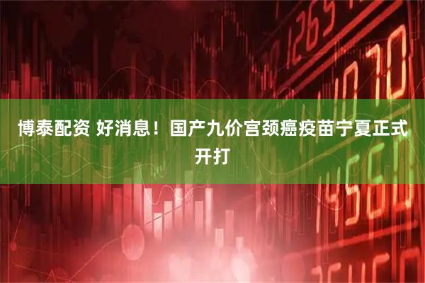 博泰配资 好消息！国产九价宫颈癌疫苗宁夏正式开打