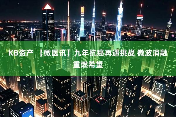 KB资产 【微医讯】九年抗癌再遇挑战 微波消融重燃希望