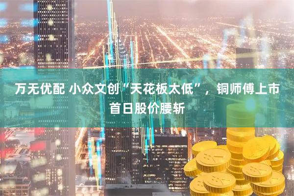 万无优配 小众文创“天花板太低”,铜师傅上市首日股价腰斩