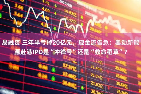 易融资 三年半亏掉20亿元，现金流告急：奥动新能源赴港IPO是“冲锋号”还是“救命稻草”？