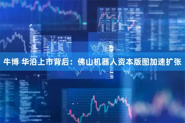 牛博 华沿上市背后：佛山机器人资本版图加速扩张