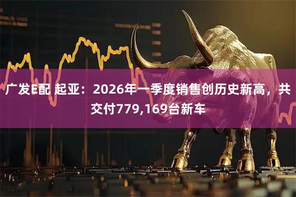 广发E配 起亚：2026年一季度销售创历史新高，共交付779,169台新车