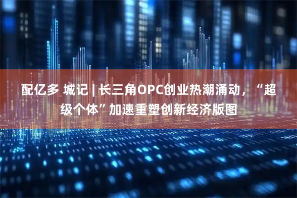 配亿多 城记 | 长三角OPC创业热潮涌动，“超级个体”加速重塑创新经济版图