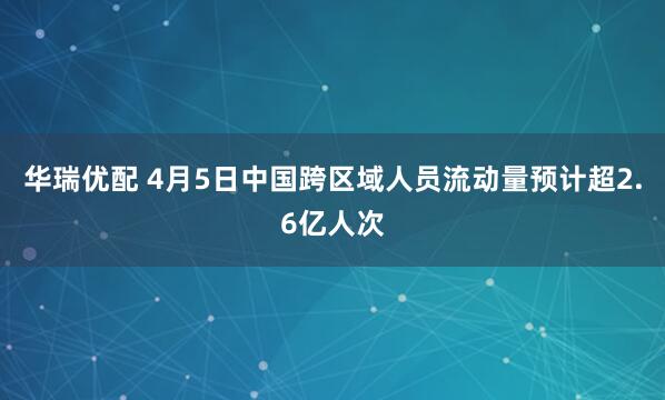 华瑞优配 4月5日中国跨区域人员流动量预计超2.6亿人次