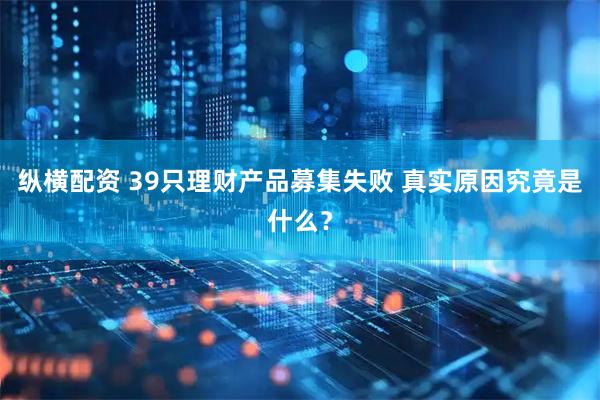 纵横配资 39只理财产品募集失败 真实原因究竟是什么？