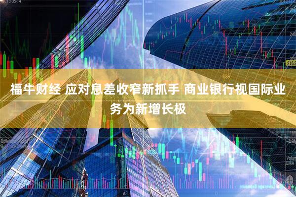 福牛财经 应对息差收窄新抓手 商业银行视国际业务为新增长极