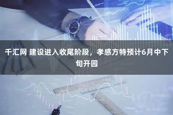 千汇网 建设进入收尾阶段，孝感方特预计6月中下旬开园