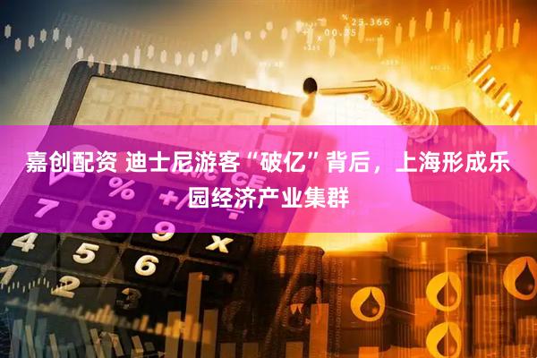 嘉创配资 迪士尼游客“破亿”背后，上海形成乐园经济产业集群