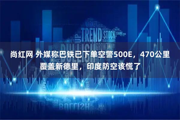 尚红网 外媒称巴铁已下单空警500E，470公里覆盖新德里，印度防空该慌了