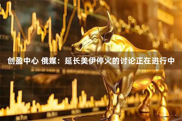 创盈中心 俄媒：延长美伊停火的讨论正在进行中