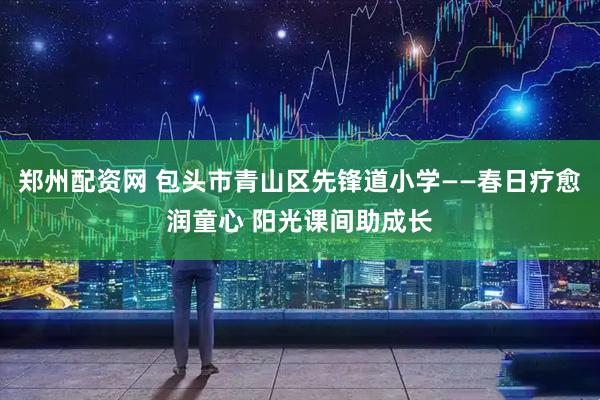 郑州配资网 包头市青山区先锋道小学——春日疗愈润童心 阳光课间助成长