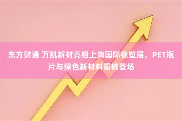 东方财通 万凯新材亮相上海国际橡塑展，PET瓶片与绿色新材料重磅登场