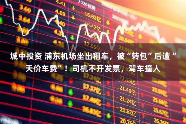 城中投资 浦东机场坐出租车，被“转包”后遭“天价车费”！司机不开发票，驾车撞人