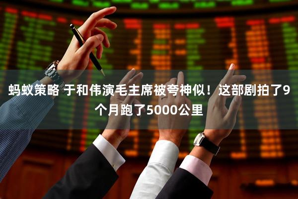 蚂蚁策略 于和伟演毛主席被夸神似！这部剧拍了9个月跑了5000公里