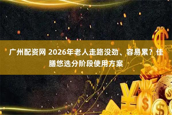 广州配资网 2026年老人走路没劲、容易累?佳膳悠选分阶段使用方案