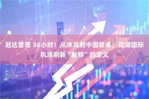冠达管理 36小时!从冰岛到中国餐桌,花湖国际机场刷新“新鲜”的定义