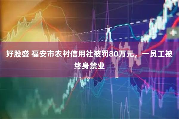 好股盛 福安市农村信用社被罚80万元，一员工被终身禁业