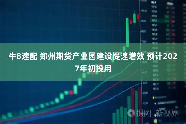 牛8速配 郑州期货产业园建设提速增效 预计2027年初投用