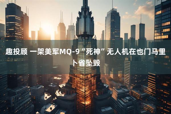 趣投顾 一架美军MQ-9“死神”无人机在也门马里卜省坠毁