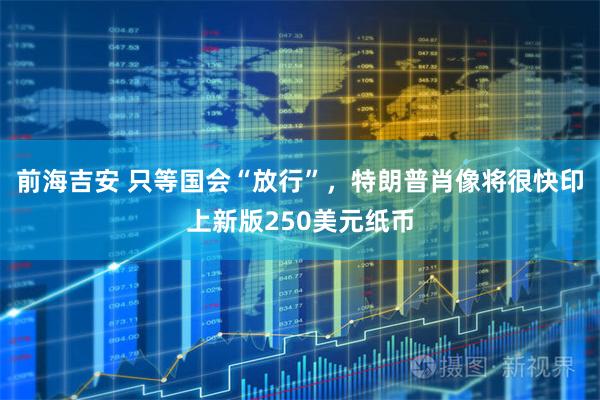前海吉安 只等国会“放行”，特朗普肖像将很快印上新版250美元纸币