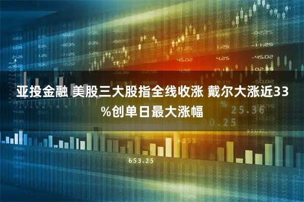 亚投金融 美股三大股指全线收涨 戴尔大涨近33%创单日最大涨幅