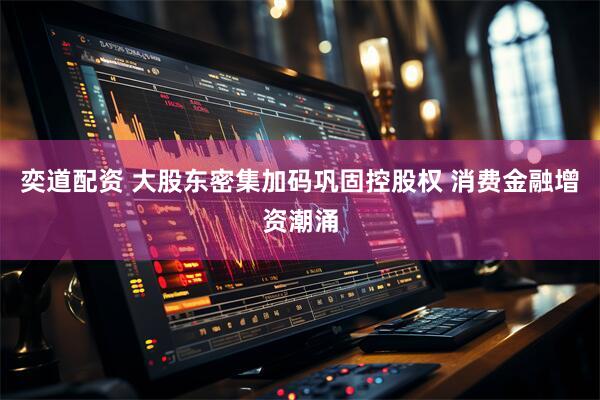 奕道配资 大股东密集加码巩固控股权 消费金融增资潮涌