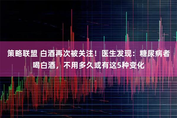 策略联盟 白酒再次被关注！医生发现：糖尿病者喝白酒，不用多久或有这5种变化